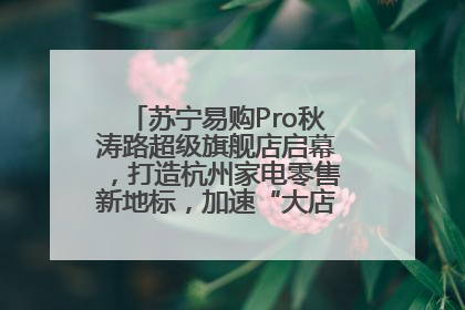 苏宁易购Pro秋涛路超级旗舰店启幕，打造杭州家电零售新地标，加速“大店攻略”全省布局