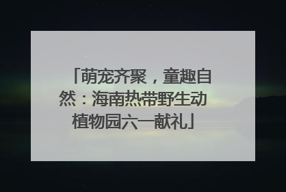 萌宠齐聚，童趣自然：海南热带野生动植物园六一献礼