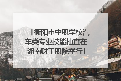 衡阳市中职学校汽车类专业技能抽查在湖南财工职院举行