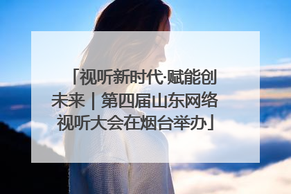 视听新时代·赋能创未来｜第四届山东网络视听大会在烟台举办