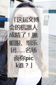 这届文博会的机器人成精了！抛媚眼、组乐团……名场面你pick谁？