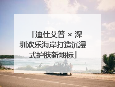迪仕艾普 × 深圳欢乐海岸打造沉浸式护肤新地标