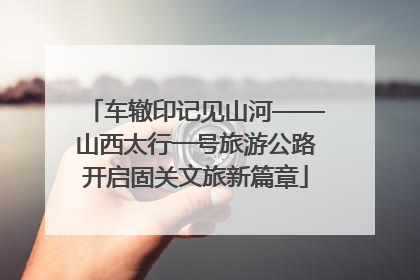 车辙印记见山河——山西太行一号旅游公路开启固关文旅新篇章