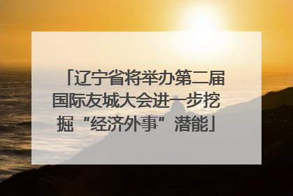 辽宁省将举办第二届国际友城大会进一步挖掘“经济外事”潜能