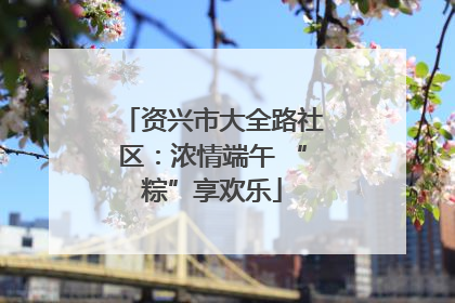 资兴市大全路社区：浓情端午 “粽”享欢乐