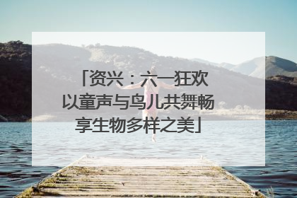 资兴：六一狂欢 以童声与鸟儿共舞畅享生物多样之美