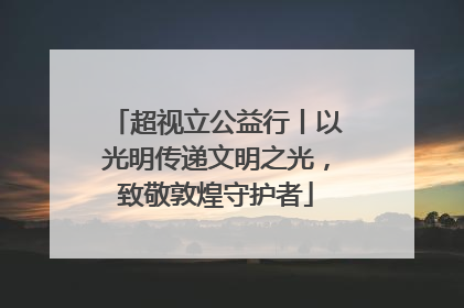 超视立公益行丨以光明传递文明之光，致敬敦煌守护者