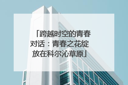 跨越时空的青春对话：青春之花绽放在科尔沁草原