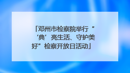 邓州市检察院举行“‘典’亮生活、守护美好”检察开放日活动