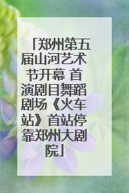 郑州第五届山河艺术节开幕 首演剧目舞蹈剧场《火车站》首站停靠郑州大剧院