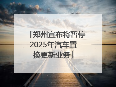 郑州宣布将暂停2025年汽车置换更新业务