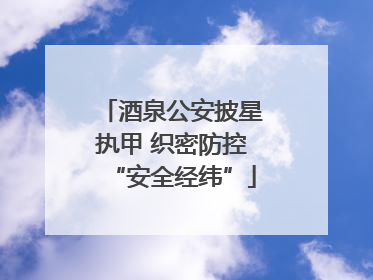 酒泉公安披星执甲 织密防控“安全经纬”