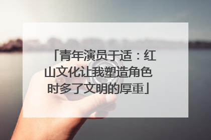 青年演员于适：红山文化让我塑造角色时多了文明的厚重