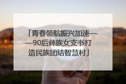 青春领航振兴加速——90后彝族女支书打造民族团结智慧村