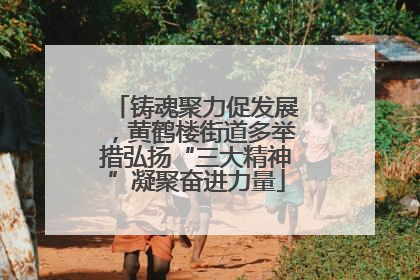 铸魂聚力促发展，黄鹤楼街道多举措弘扬“三大精神”凝聚奋进力量