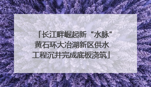 长江畔崛起新“水脉” 黄石环大冶湖新区供水工程沉井完成底板浇筑