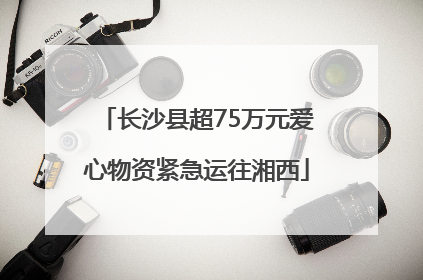 长沙县超75万元爱心物资紧急运往湘西
