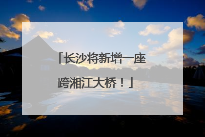 长沙将新增一座跨湘江大桥！