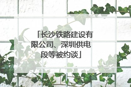 长沙铁路建设有限公司、深圳供电段等被约谈