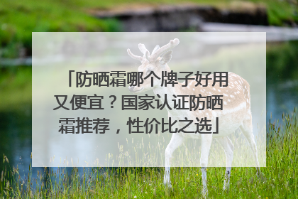 防晒霜哪个牌子好用又便宜？国家认证防晒霜推荐，性价比之选
