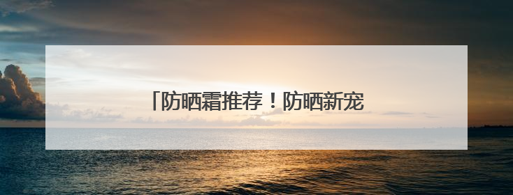 防晒霜推荐！防晒新宠：国货防晒新趋势！