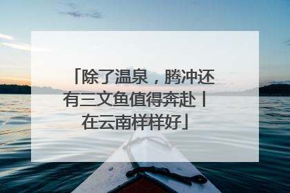 除了温泉，腾冲还有三文鱼值得奔赴丨在云南样样好