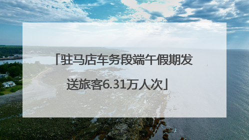 驻马店车务段端午假期发送旅客6.31万人次