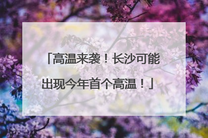 高温来袭！长沙可能出现今年首个高温！