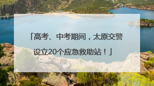 高考、中考期间，太原交警设立20个应急救助站！