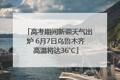 高考期间新疆天气出炉 6月7日乌鲁木齐高温将达36℃