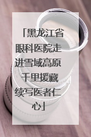 黑龙江省眼科医院走进雪域高原 千里援藏续写医者仁心