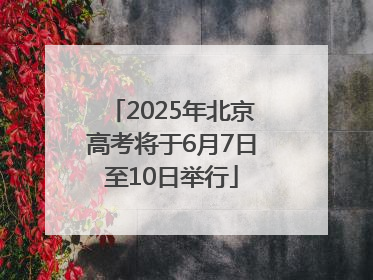 2025年北京高考将于6月7日至10日举行