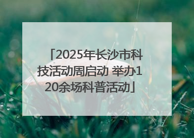 2025年长沙市科技活动周启动 举办120余场科普活动