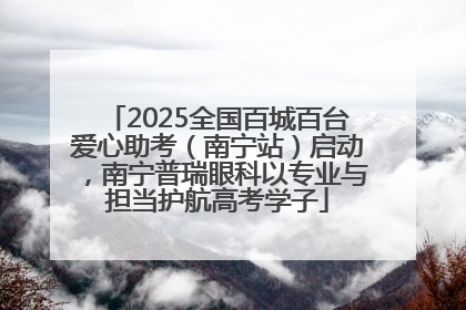 2025全国百城百台爱心助考（南宁站）启动，南宁普瑞眼科以专业与担当护航高考学子