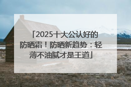 2025十大公认好的防晒霜！防晒新趋势：轻薄不油腻才是王道