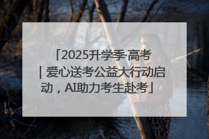 2025升学季·高考｜爱心送考公益大行动启动，AI助力考生赴考