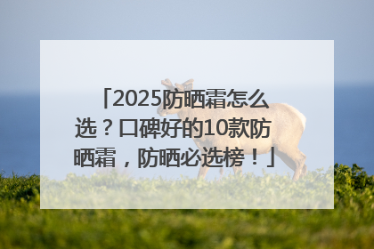 2025防晒霜怎么选？口碑好的10款防晒霜，防晒必选榜！