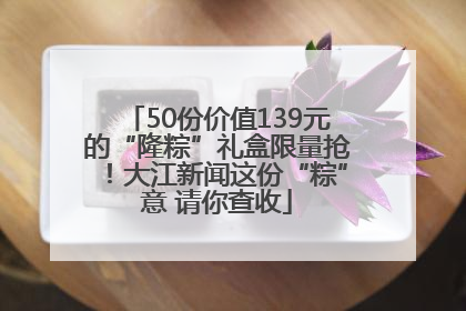 50份价值139元的“隆粽”礼盒限量抢！大江新闻这份“粽”意 请你查收