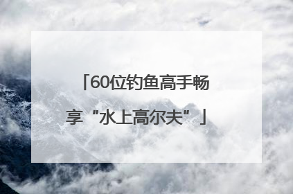 60位钓鱼高手畅享“水上高尔夫”
