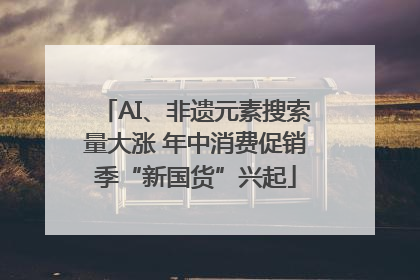 AI、非遗元素搜索量大涨 年中消费促销季“新国货”兴起