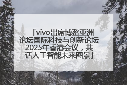 vivo出席博鳌亚洲论坛国际科技与创新论坛2025年香港会议，共话人工智能未来图景