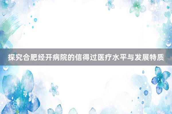 探究合肥经开病院的信得过医疗水平与发展特质