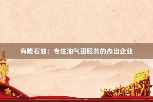 海隆石油：专注油气田服务的杰出企业