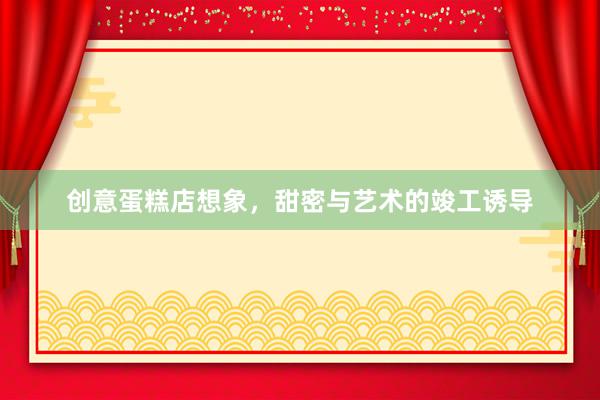 创意蛋糕店想象，甜密与艺术的竣工诱导